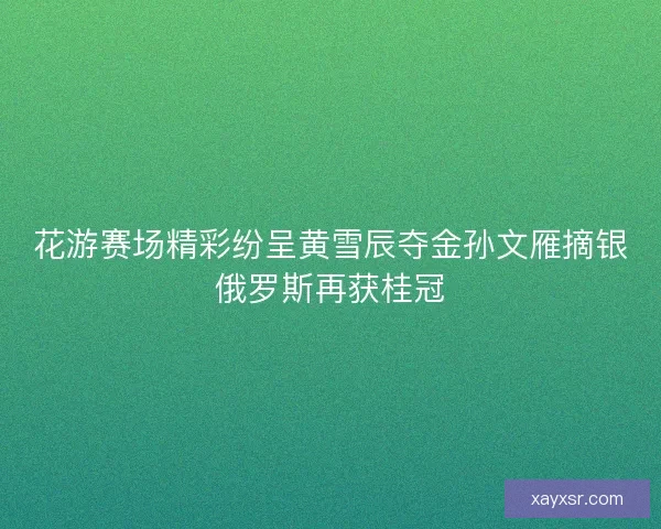 花游赛场精彩纷呈黄雪辰夺金孙文雁摘银俄罗斯再获桂冠