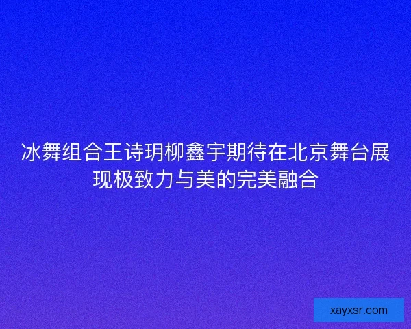 冰舞组合王诗玥柳鑫宇期待在北京舞台展现极致力与美的完美融合