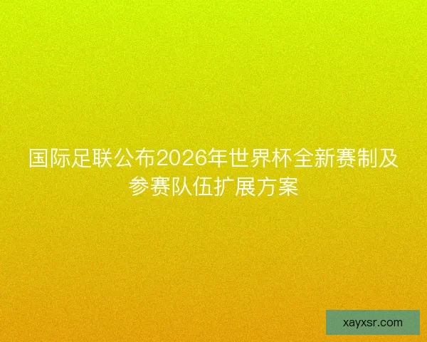 国际足联公布2026年世界杯全新赛制及参赛队伍扩展方案